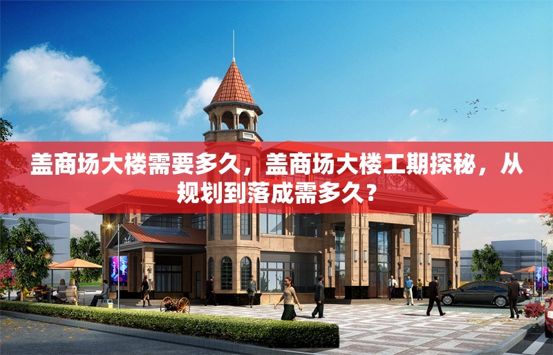 蓋商場大樓需要多久，蓋商場大樓工期探秘，從規(guī)劃到落成需多久？