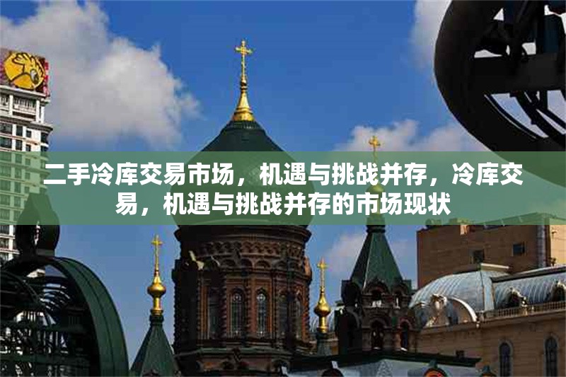 二手冷庫交易市場，機遇與挑戰(zhàn)并存，冷庫交易，機遇與挑戰(zhàn)并存的市場現(xiàn)狀 行業(yè)新聞