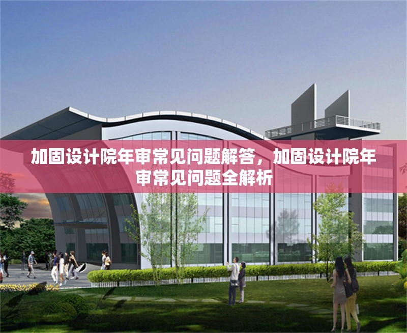 加固設(shè)計(jì)院年審常見問題解答，加固設(shè)計(jì)院年審常見問題全解析 行業(yè)新聞 第1張