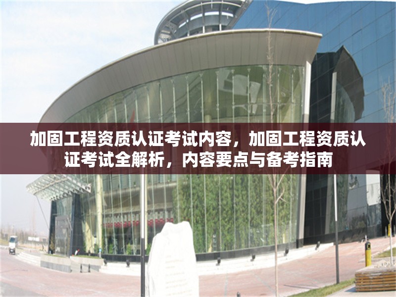 加固工程資質(zhì)認(rèn)證考試內(nèi)容，加固工程資質(zhì)認(rèn)證考試全解析，內(nèi)容要點與備考指南