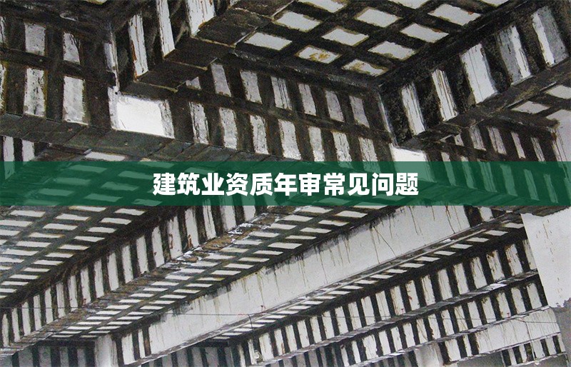 建筑業(yè)資質年審常見問題 行業(yè)新聞 第1張