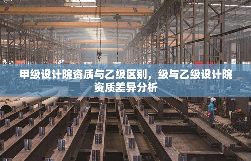 甲級設(shè)計院資質(zhì)與乙級區(qū)別，級與乙級設(shè)計院資質(zhì)差異分析