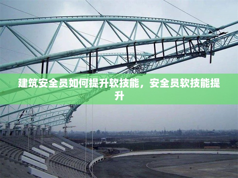 建筑安全員如何提升軟技能，安全員軟技能提升