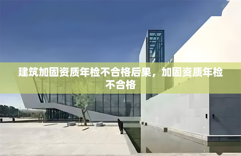 建筑加固資質(zhì)年檢不合格后果，加固資質(zhì)年檢不合格