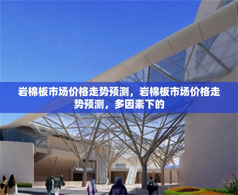 巖棉板市場(chǎng)價(jià)格走勢(shì)預(yù)測(cè)，巖棉板市場(chǎng)價(jià)格走勢(shì)預(yù)測(cè)，多因素下的 行業(yè)新聞 第6張