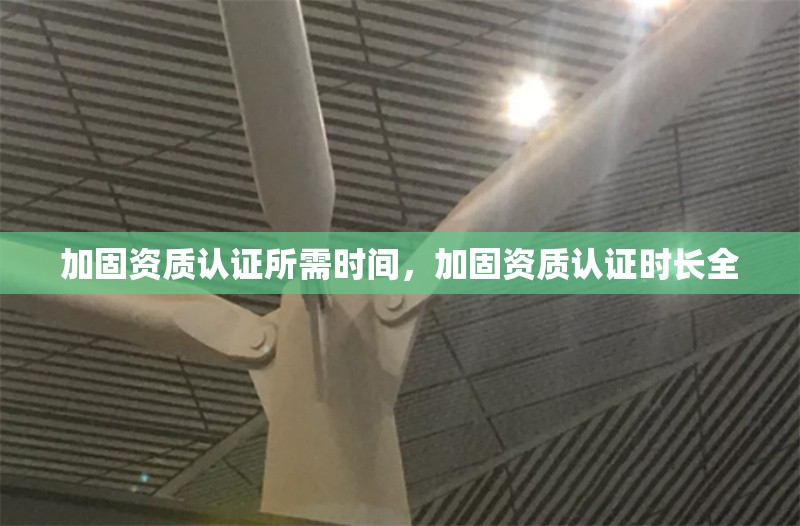 加固資質(zhì)認(rèn)證所需時(shí)間，加固資質(zhì)認(rèn)證時(shí)長(zhǎng)全 行業(yè)新聞 第6張