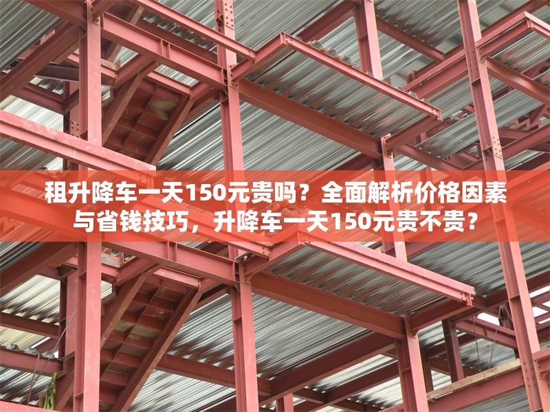 租升降車一天150元貴嗎？全面解析價(jià)格因素與省錢技巧，升降車一天150元貴不貴？ 行業(yè)新聞