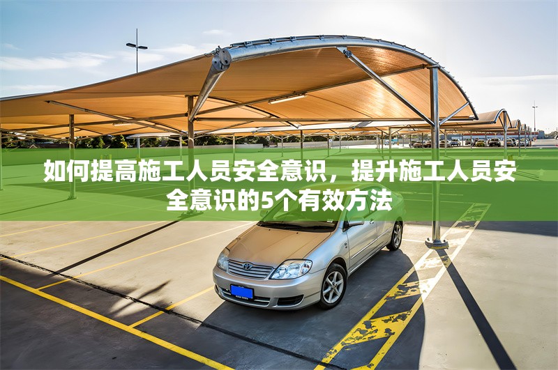 如何提高施工人員安全意識(shí)，提升施工人員安全意識(shí)的5個(gè)有效方法