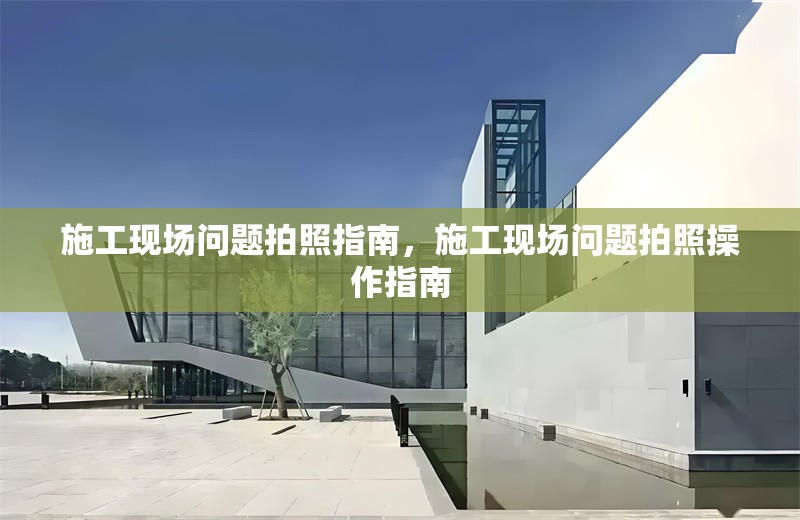 施工現(xiàn)場問題拍照指南，施工現(xiàn)場問題拍照操作指南