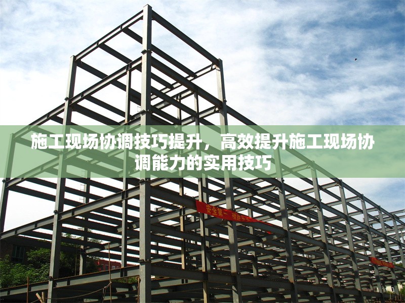 施工現(xiàn)場協(xié)調(diào)技巧提升，高效提升施工現(xiàn)場協(xié)調(diào)能力的實用技巧