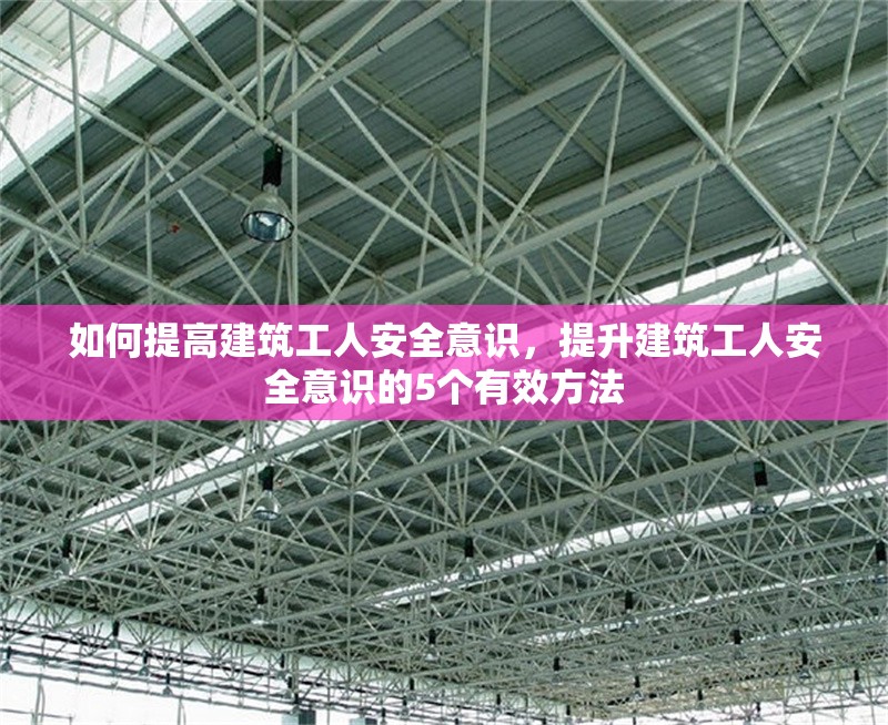 如何提高建筑工人安全意識，提升建筑工人安全意識的5個有效方法