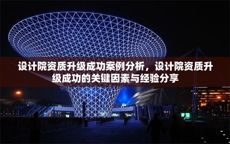 設(shè)計院資質(zhì)升級成功案例分析，設(shè)計院資質(zhì)升級成功的關(guān)鍵因素與經(jīng)驗分享