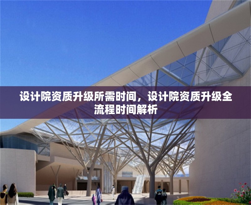設(shè)計院資質(zhì)升級所需時間，設(shè)計院資質(zhì)升級全流程時間解析