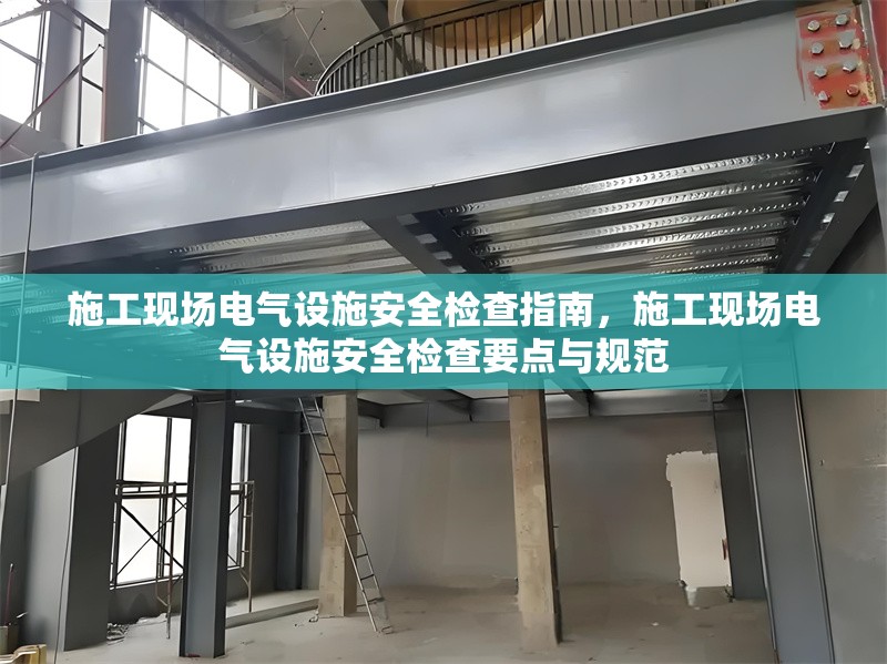 施工現(xiàn)場電氣設施安全檢查指南，施工現(xiàn)場電氣設施安全檢查要點與規(guī)范