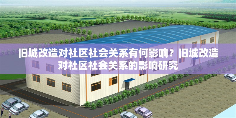 舊城改造對(duì)社區(qū)社會(huì)關(guān)系有何影響？舊城改造對(duì)社區(qū)社會(huì)關(guān)系的影響研究 行業(yè)新聞