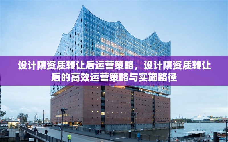 設計院資質轉讓后運營策略，設計院資質轉讓后的高效運營策略與實施路徑