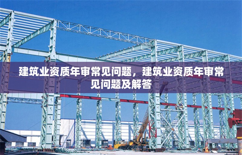 建筑業(yè)資質年審常見問題，建筑業(yè)資質年審常見問題及解答