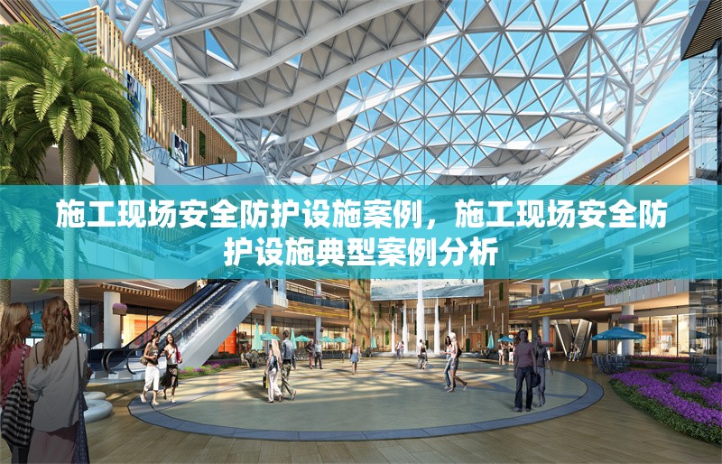 施工現(xiàn)場安全防護設施案例，施工現(xiàn)場安全防護設施典型案例分析