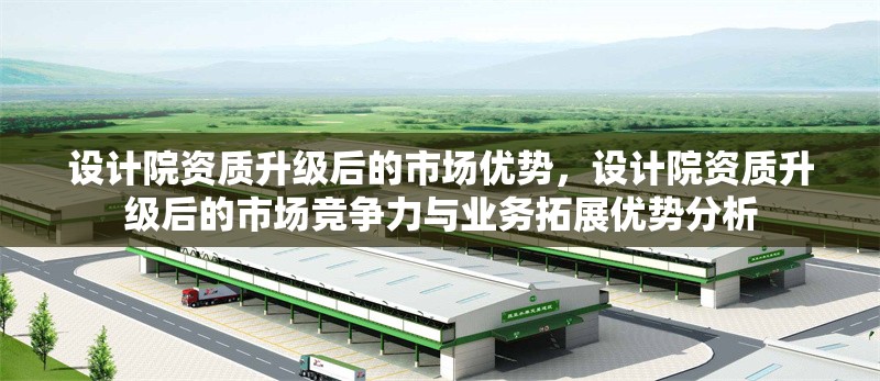 設(shè)計院資質(zhì)升級后的市場優(yōu)勢，設(shè)計院資質(zhì)升級后的市場競爭力與業(yè)務(wù)拓展優(yōu)勢分析