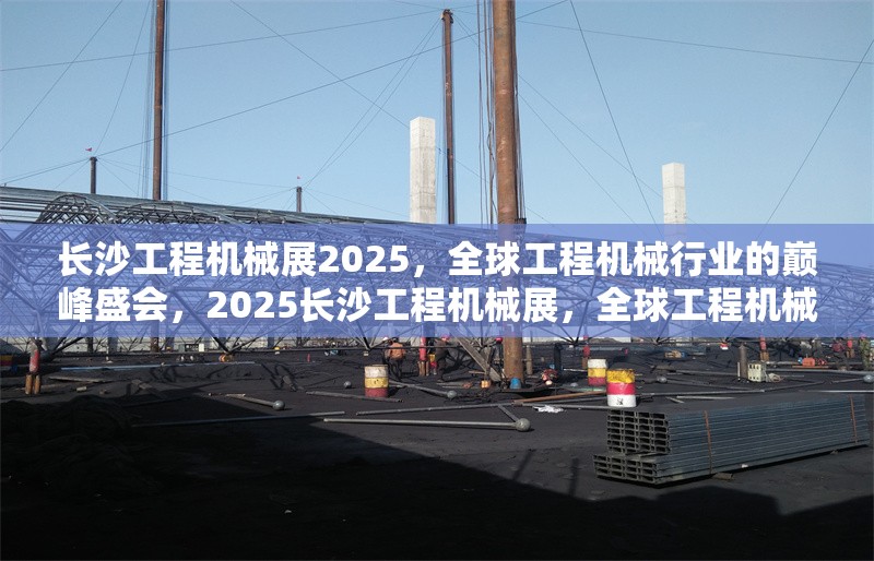 長沙工程機械展2025，全球工程機械行業(yè)的巔峰盛會，2025長沙工程機械展，全球工程機械行業(yè)的巔峰盛會 行業(yè)新聞