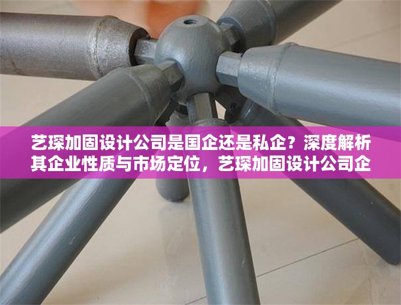 藝琛加固設(shè)計公司是國企還是私企？深度解析其企業(yè)性質(zhì)與市場定位，藝琛加固設(shè)計公司企業(yè)性質(zhì)與市場定位深度解析 行業(yè)新聞