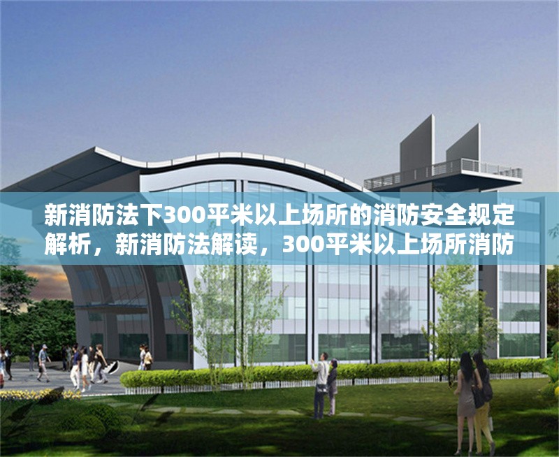 新消防法下300平米以上場(chǎng)所的消防安全規(guī)定解析，新消防法解讀，300平米以上場(chǎng)所消防安全規(guī)定詳解 行業(yè)新聞