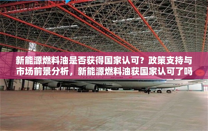 新能源燃料油是否獲得國家認(rèn)可？政策支持與市場前景分析，新能源燃料油獲國家認(rèn)可了嗎？政策支持與市場前景深度解析