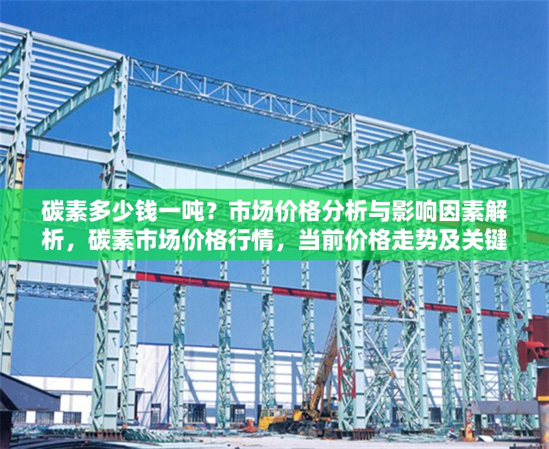碳素多少錢一噸？市場價格分析與影響因素解析，碳素市場價格行情，當(dāng)前價格走勢及關(guān)鍵影響因素深度分析 行業(yè)新聞