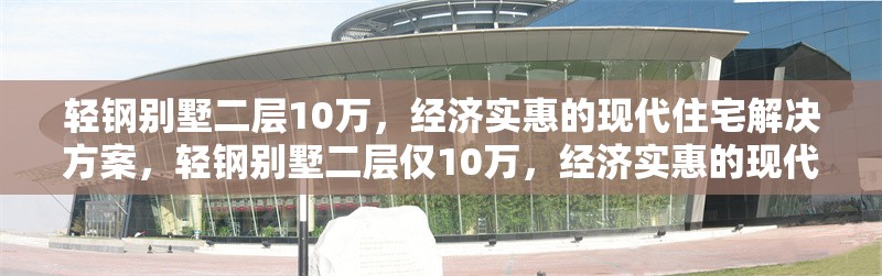輕鋼別墅二層10萬，經(jīng)濟(jì)實惠的現(xiàn)代住宅解決方案，輕鋼別墅二層僅10萬，經(jīng)濟(jì)實惠的現(xiàn)代住宅優(yōu)選方案