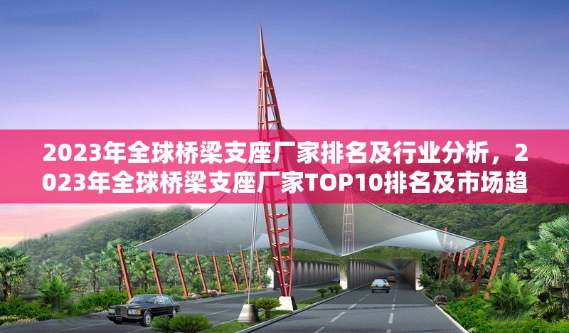2023年全球橋梁支座廠(chǎng)家排名及行業(yè)分析，2023年全球橋梁支座廠(chǎng)家TOP10排名及市場(chǎng)趨勢(shì)分析