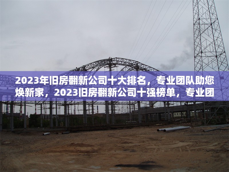 2023年舊房翻新公司十大排名，專(zhuān)業(yè)團(tuán)隊(duì)助您煥新家，2023舊房翻新公司十強(qiáng)榜單，專(zhuān)業(yè)團(tuán)隊(duì) 行業(yè)新聞