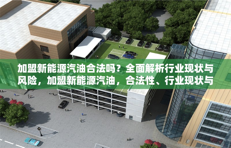 加盟新能源汽油合法嗎？全面解析行業(yè)現(xiàn)狀與風(fēng)險，加盟新能源汽油，合法性、行業(yè)現(xiàn)狀與 行業(yè)新聞