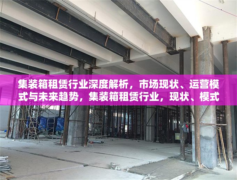 集裝箱租賃行業(yè)深度解析，市場現(xiàn)狀、運營模式與未來趨勢，集裝箱租賃行業(yè)，現(xiàn)狀、模式、趨勢 行業(yè)新聞