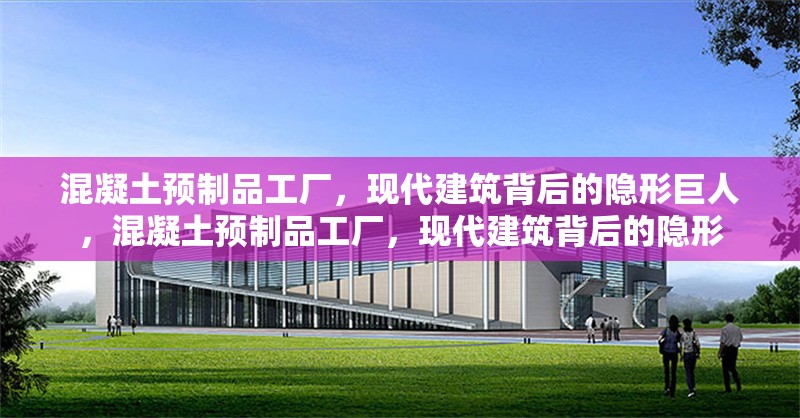 混凝土預(yù)制品工廠，現(xiàn)代建筑背后的隱形巨人，混凝土預(yù)制品工廠，現(xiàn)代建筑背后的隱形
