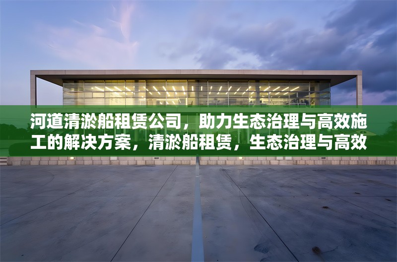河道清淤船租賃公司，助力生態(tài)治理與高效施工的解決方案，清淤船租賃，生態(tài)治理與高效施工的得力助手 行業(yè)新聞