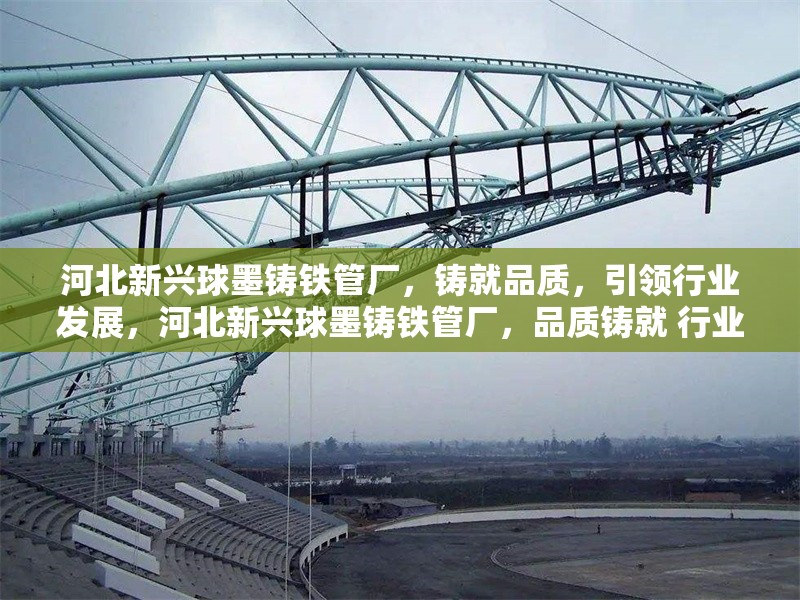 河北新興球墨鑄鐵管廠，鑄就品質(zhì)，引領(lǐng)行業(yè)發(fā)展，河北新興球墨鑄鐵管廠，品質(zhì)鑄就 行業(yè)領(lǐng)軍