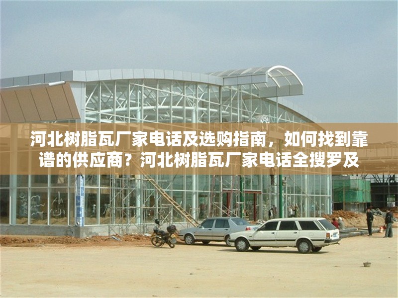 河北樹脂瓦廠家電話及選購指南，如何找到靠譜的供應(yīng)商？河北樹脂瓦廠家電話全搜羅及
