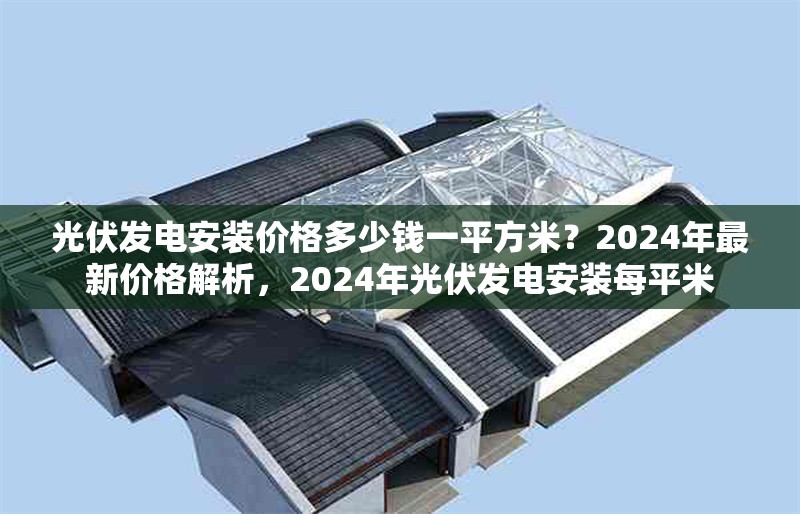 光伏發(fā)電安裝價格多少錢一平方米？2024年最新價格解析，2024年光伏發(fā)電安裝每平米